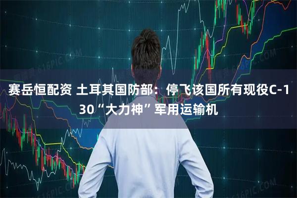 赛岳恒配资 土耳其国防部：停飞该国所有现役C-130“大力神”军用运输机