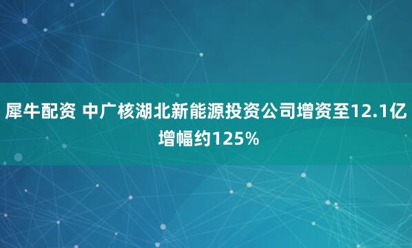 犀牛配资 中广核湖北新能源投资公司增资至12.1亿 增幅约125%