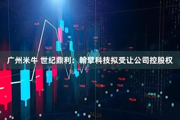 广州米牛 世纪鼎利：翰擘科技拟受让公司控股权