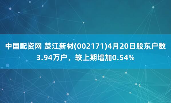 中国配资网 楚江新材(002171)4月20日股东户数3.94万户，较上期增加0.54%