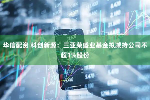 华信配资 科创新源：三亚荣盛业基金拟减持公司不超1%股份