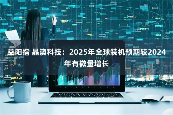 益阳指 晶澳科技：2025年全球装机预期较2024年有微量增长