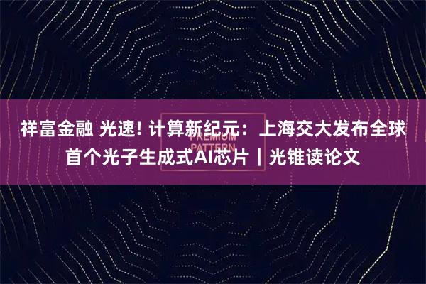 祥富金融 光速! 计算新纪元：上海交大发布全球首个光子生成式AI芯片｜光锥读论文