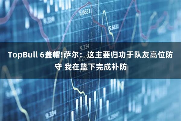 TopBull 6盖帽!萨尔：这主要归功于队友高位防守 我在篮下完成补防