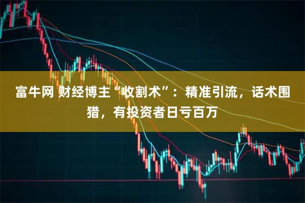富牛网 财经博主“收割术”：精准引流，话术围猎，有投资者日亏百万