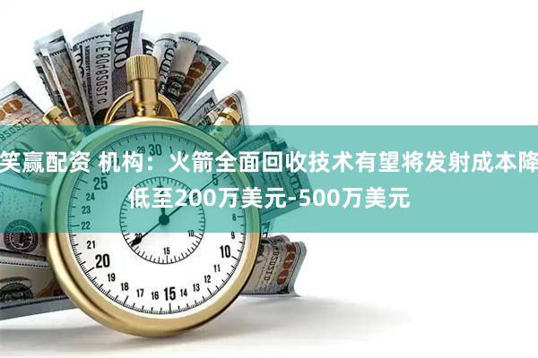 笑赢配资 机构：火箭全面回收技术有望将发射成本降低至200万美元-500万美元