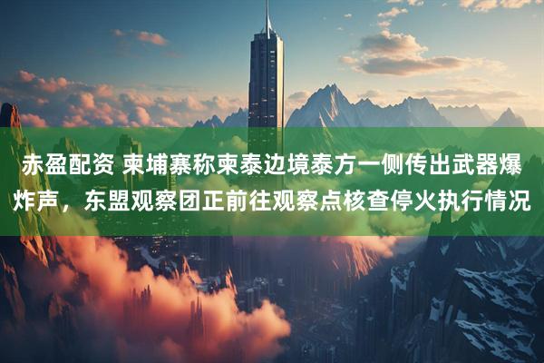 赤盈配资 柬埔寨称柬泰边境泰方一侧传出武器爆炸声，东盟观察团正前往观察点核查停火执行情况