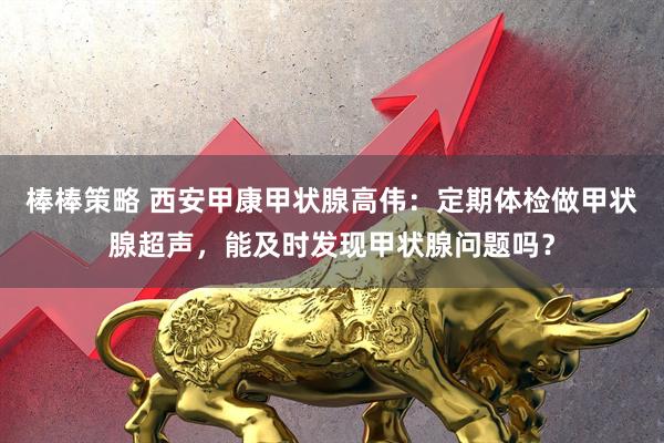 棒棒策略 西安甲康甲状腺高伟：定期体检做甲状腺超声，能及时发现甲状腺问题吗？