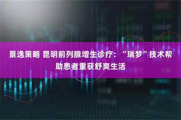 景逸策略 昆明前列腺增生诊疗：“瑞梦”技术帮助患者重获舒爽生活