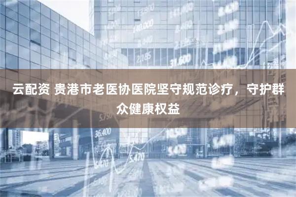 云配资 贵港市老医协医院坚守规范诊疗，守护群众健康权益