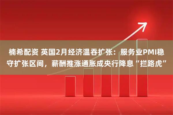 楠希配资 英国2月经济温吞扩张：服务业PMI稳守扩张区间，薪酬推涨通胀成央行降息“拦路虎”