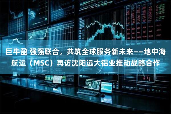 巨牛盈 强强联合，共筑全球服务新未来——地中海航运（MSC）再访沈阳远大铝业推动战略合作