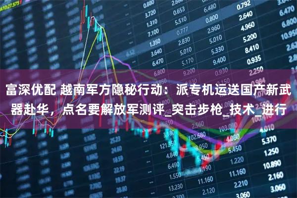 富深优配 越南军方隐秘行动：派专机运送国产新武器赴华，点名要解放军测评_突击步枪_技术_进行